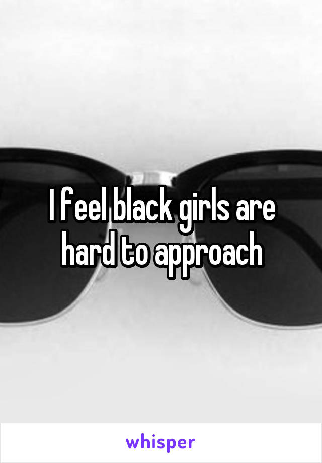 I feel black girls are hard to approach