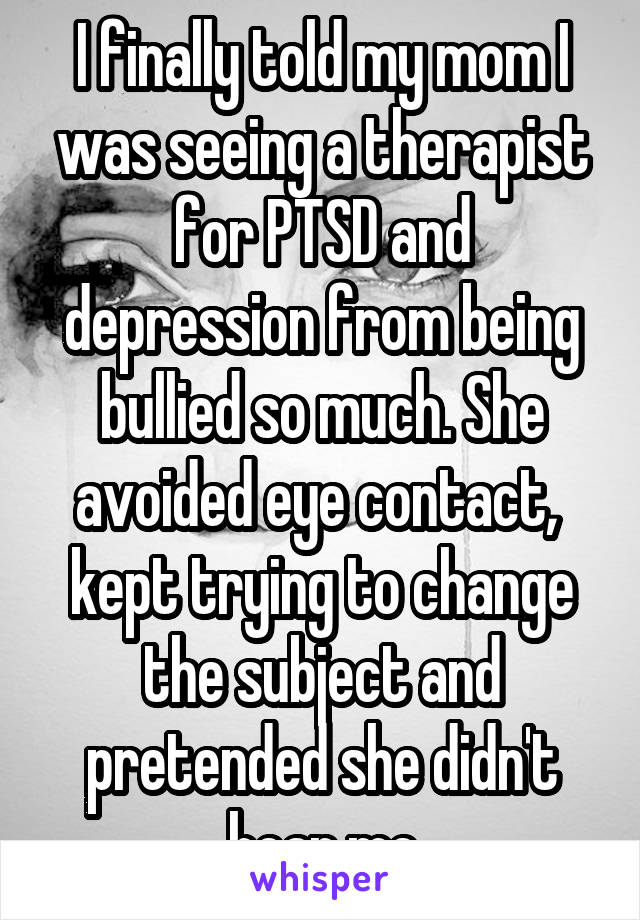 I finally told my mom I was seeing a therapist for PTSD and depression from being bullied so much. She avoided eye contact,  kept trying to change the subject and pretended she didn't hear me