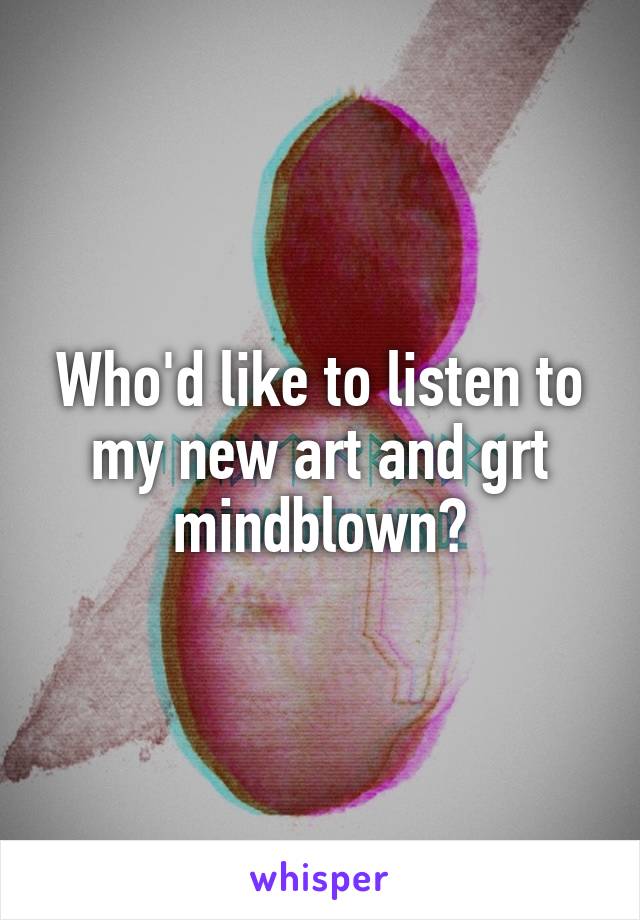 Who'd like to listen to my new art and grt mindblown?