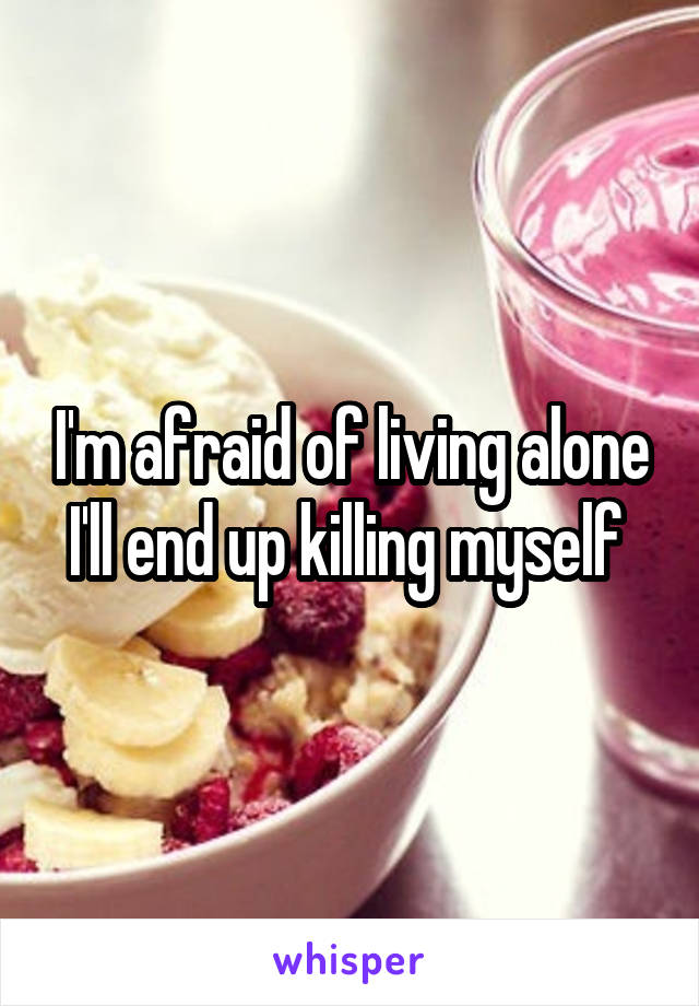 I'm afraid of living alone I'll end up killing myself 