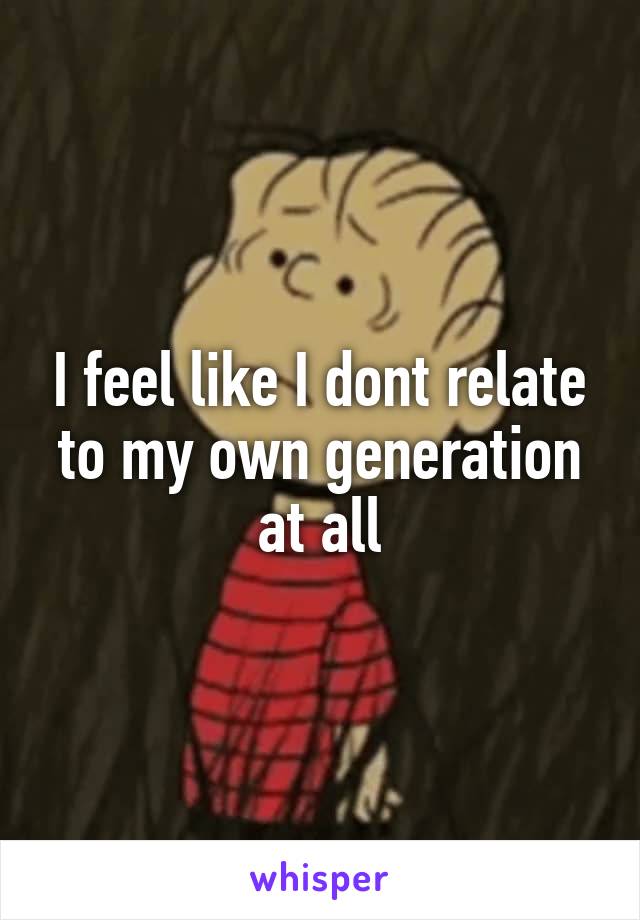 I feel like I dont relate to my own generation at all