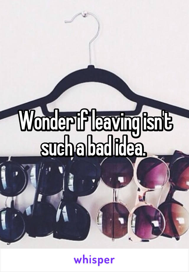 Wonder if leaving isn't such a bad idea. 