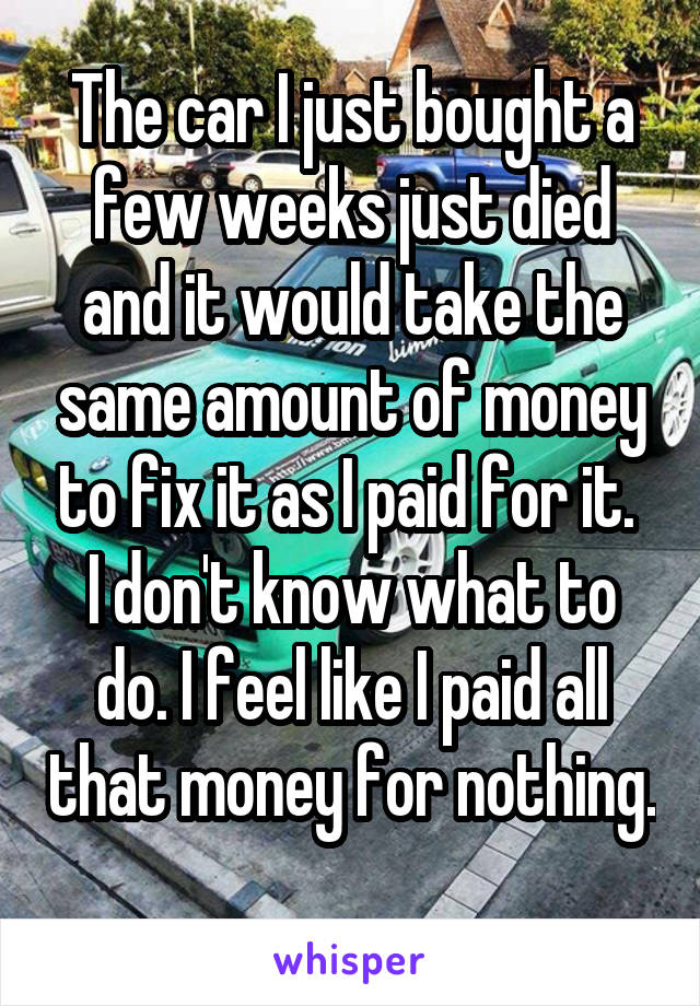 The car I just bought a few weeks just died and it would take the same amount of money to fix it as I paid for it. 
I don't know what to do. I feel like I paid all that money for nothing. 