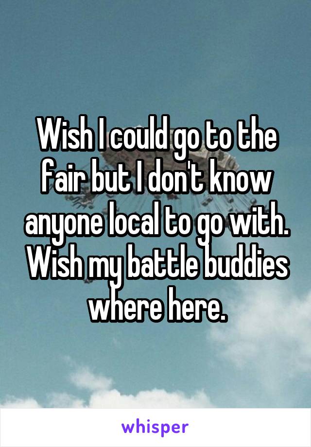 Wish I could go to the fair but I don't know anyone local to go with. Wish my battle buddies where here.