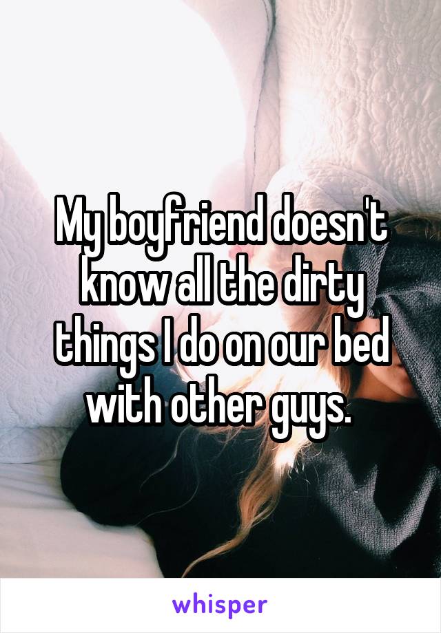 My boyfriend doesn't know all the dirty things I do on our bed with other guys. 