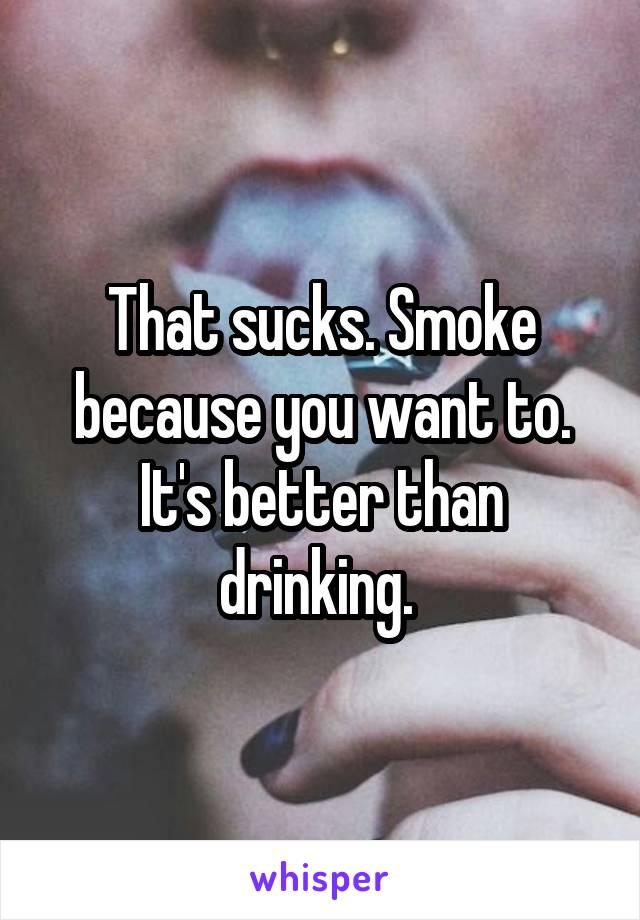 That sucks. Smoke because you want to. It's better than drinking. 