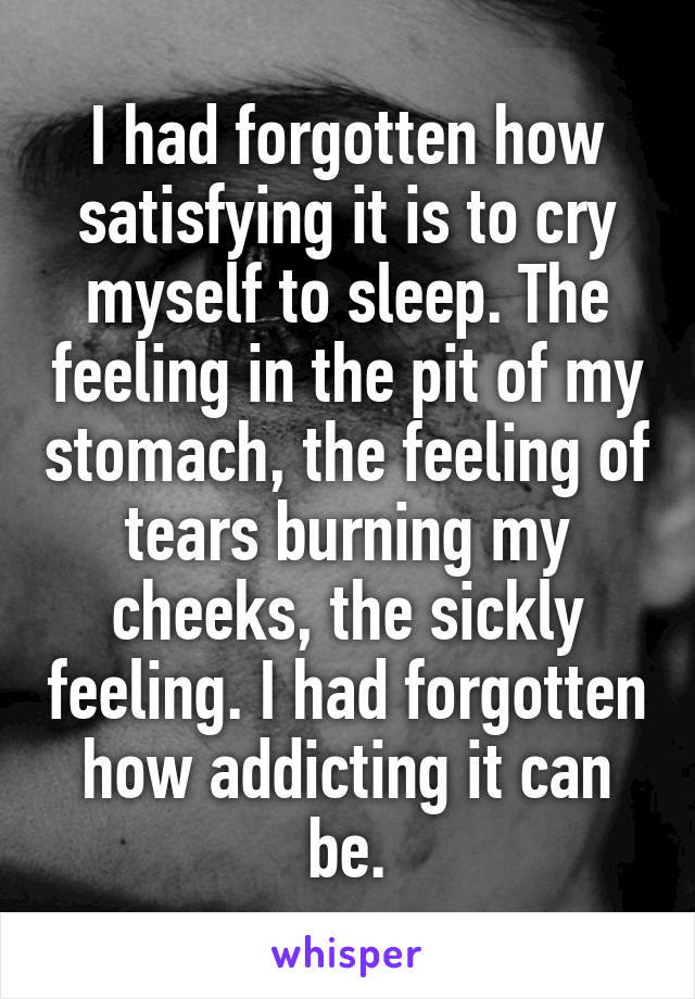 I had forgotten how satisfying it is to cry myself to sleep. The feeling in the pit of my stomach, the feeling of tears burning my cheeks, the sickly feeling. I had forgotten how addicting it can be.