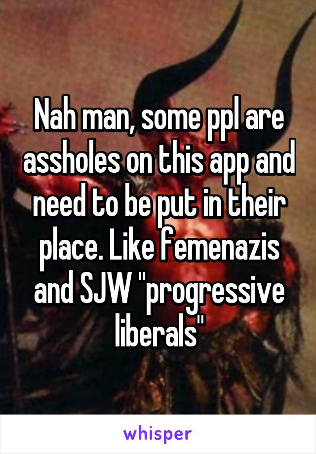 Nah man, some ppl are assholes on this app and need to be put in their place. Like femenazis and SJW "progressive liberals"