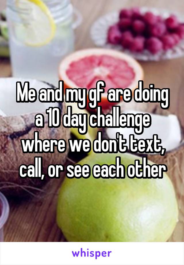 Me and my gf are doing a 10 day challenge where we don't text, call, or see each other