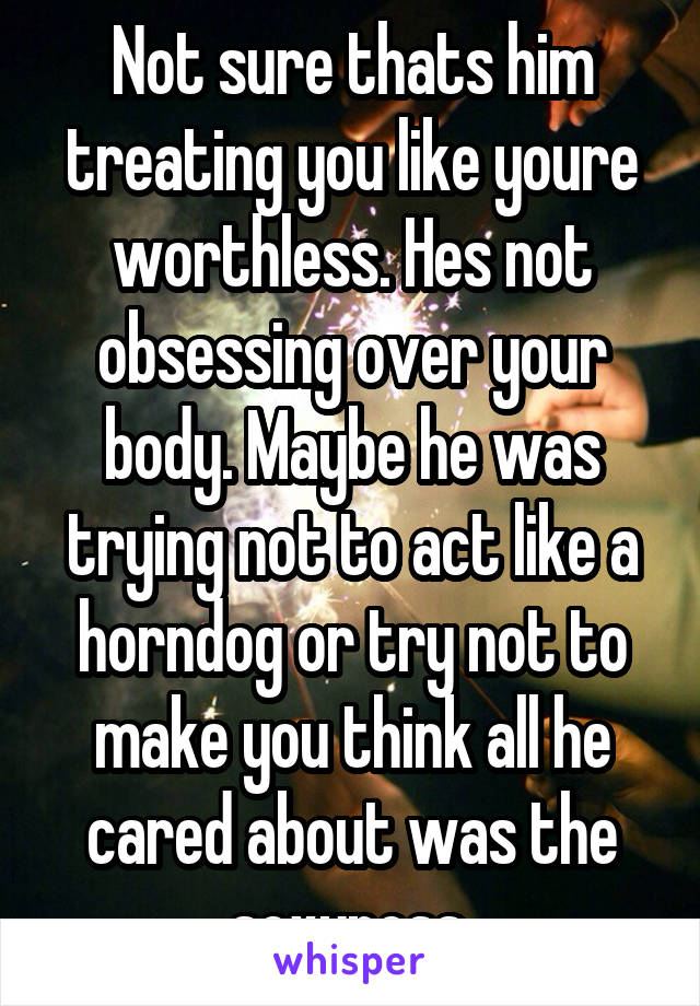 Not sure thats him treating you like youre worthless. Hes not obsessing over your body. Maybe he was trying not to act like a horndog or try not to make you think all he cared about was the sexyness.