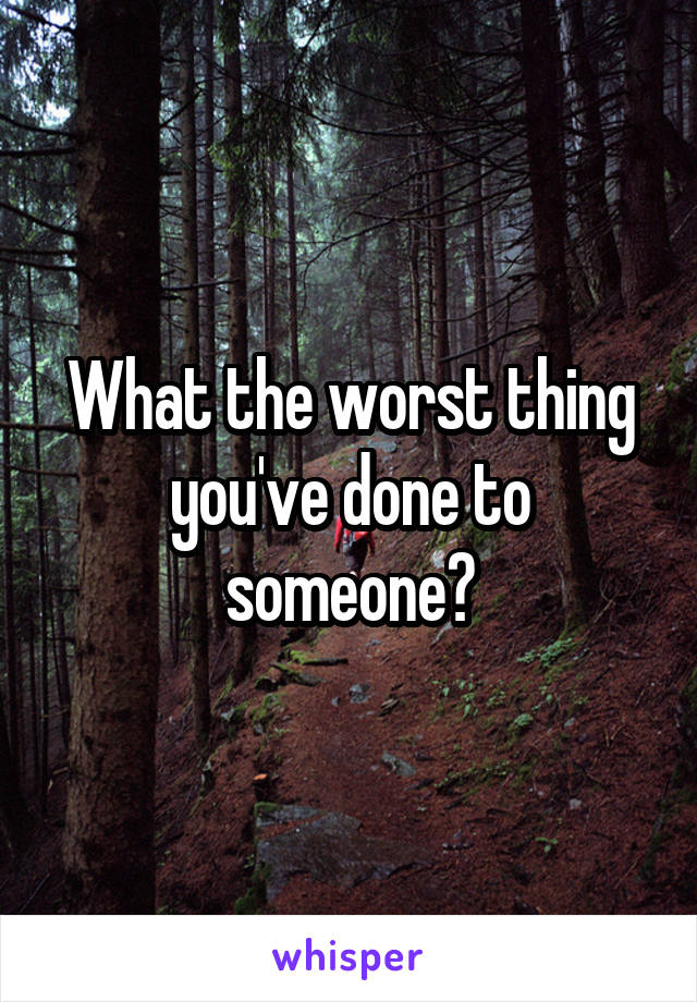 What the worst thing you've done to someone?