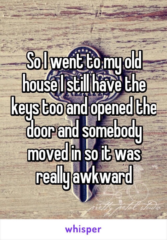 So I went to my old house I still have the keys too and opened the door and somebody moved in so it was really awkward