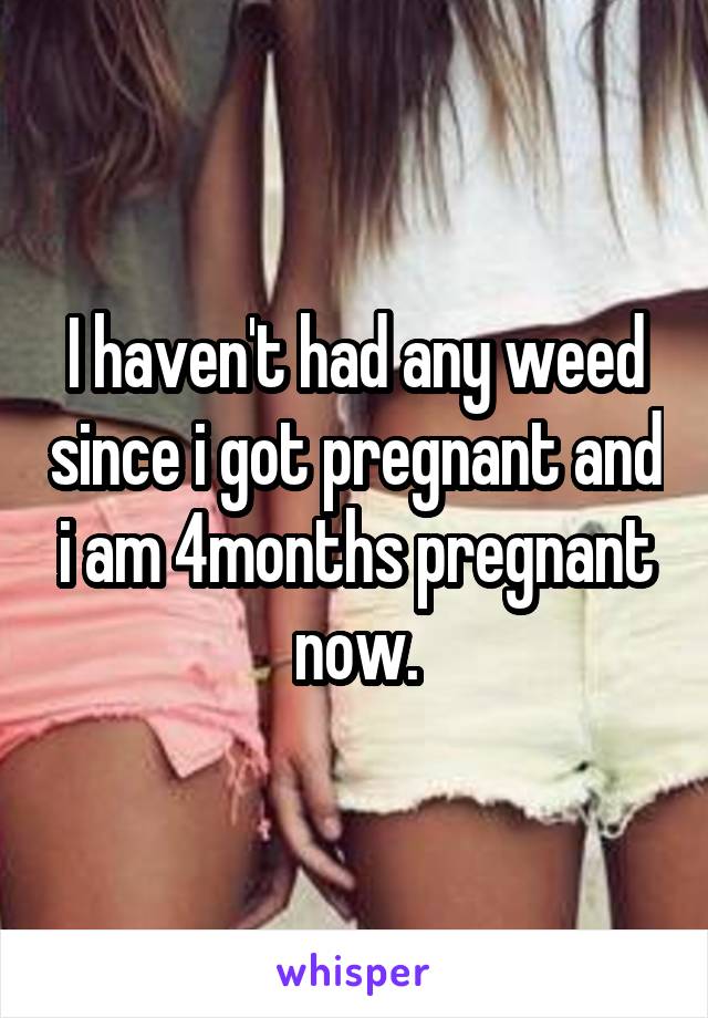 I haven't had any weed since i got pregnant and i am 4months pregnant now.