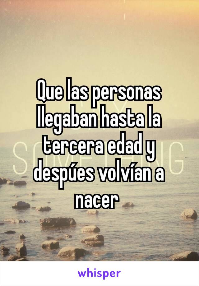 Que las personas llegaban hasta la tercera edad y despúes volvían a nacer 