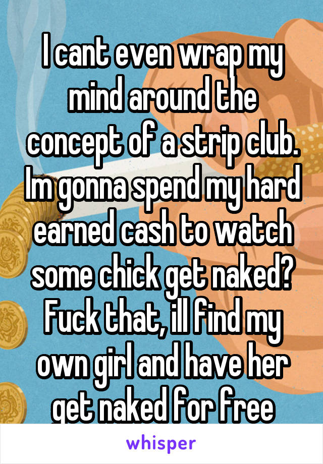 I cant even wrap my mind around the concept of a strip club. Im gonna spend my hard earned cash to watch some chick get naked? Fuck that, ill find my own girl and have her get naked for free