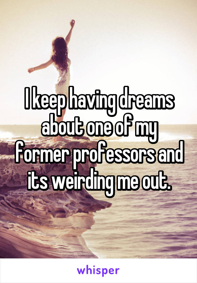 I keep having dreams about one of my former professors and its weirding me out.