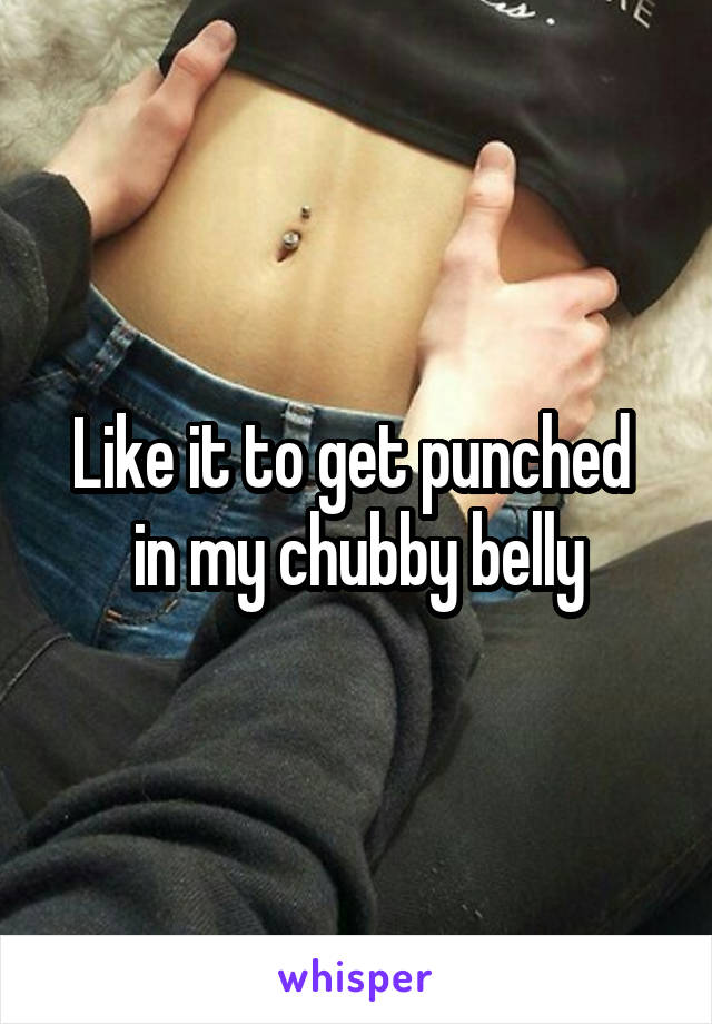 Like it to get punched 
in my chubby belly