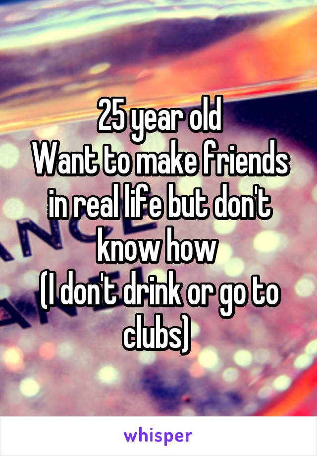 25 year old
Want to make friends in real life but don't know how 
(I don't drink or go to clubs) 