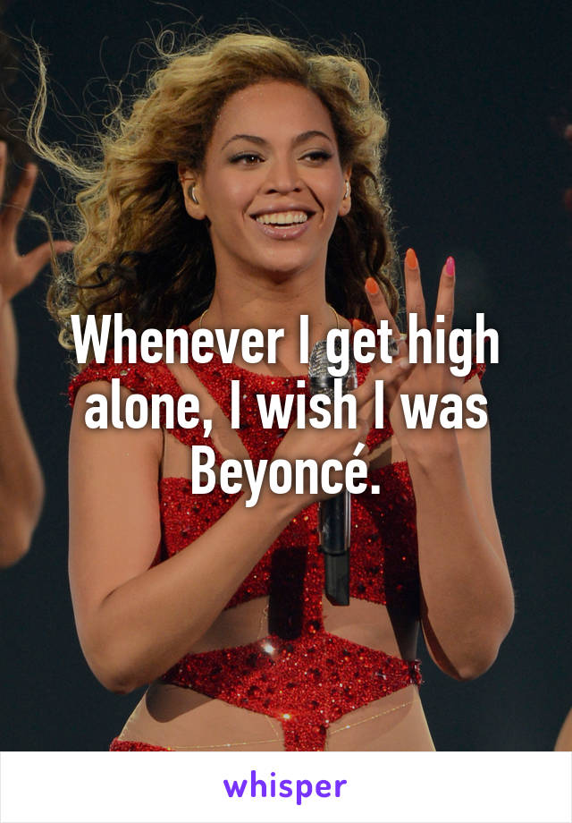 Whenever I get high alone, I wish I was Beyoncé.