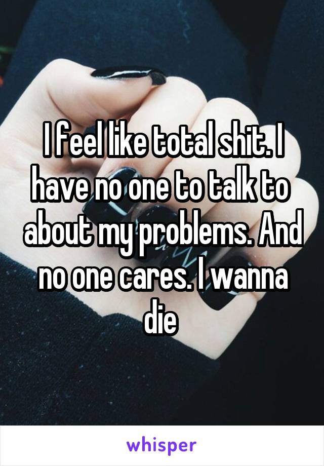 I feel like total shit. I have no one to talk to  about my problems. And no one cares. I wanna die 