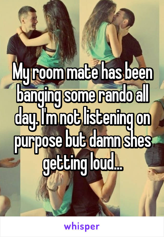 My room mate has been banging some rando all day. I'm not listening on purpose but damn shes getting loud...