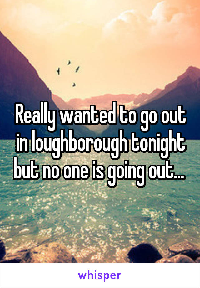 Really wanted to go out in loughborough tonight but no one is going out... 