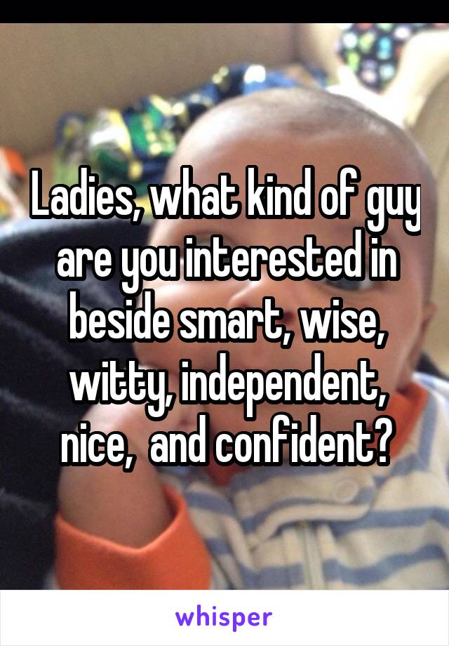 Ladies, what kind of guy are you interested in beside smart, wise, witty, independent, nice,  and confident?