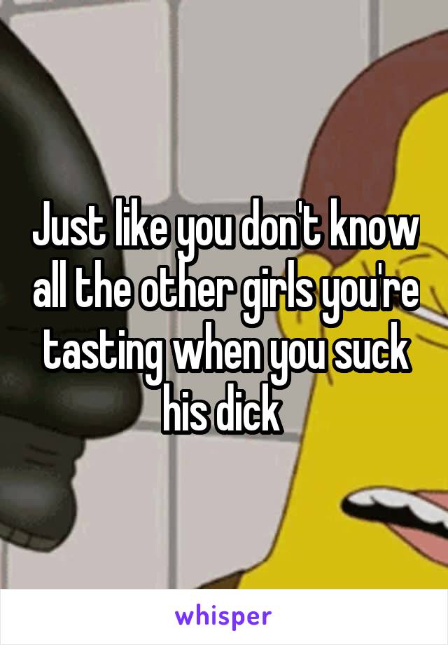 Just like you don't know all the other girls you're tasting when you suck his dick 