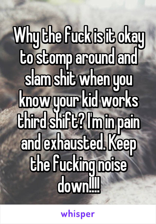 Why the fuck is it okay to stomp around and slam shit when you know your kid works third shift? I'm in pain and exhausted. Keep the fucking noise down!!!!