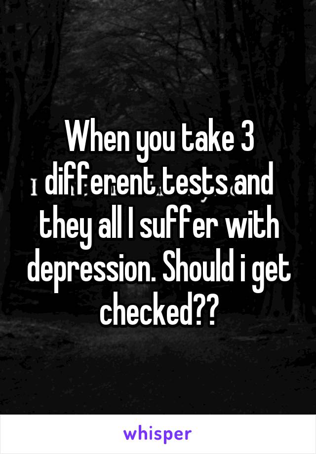 When you take 3 different tests and they all I suffer with depression. Should i get checked??