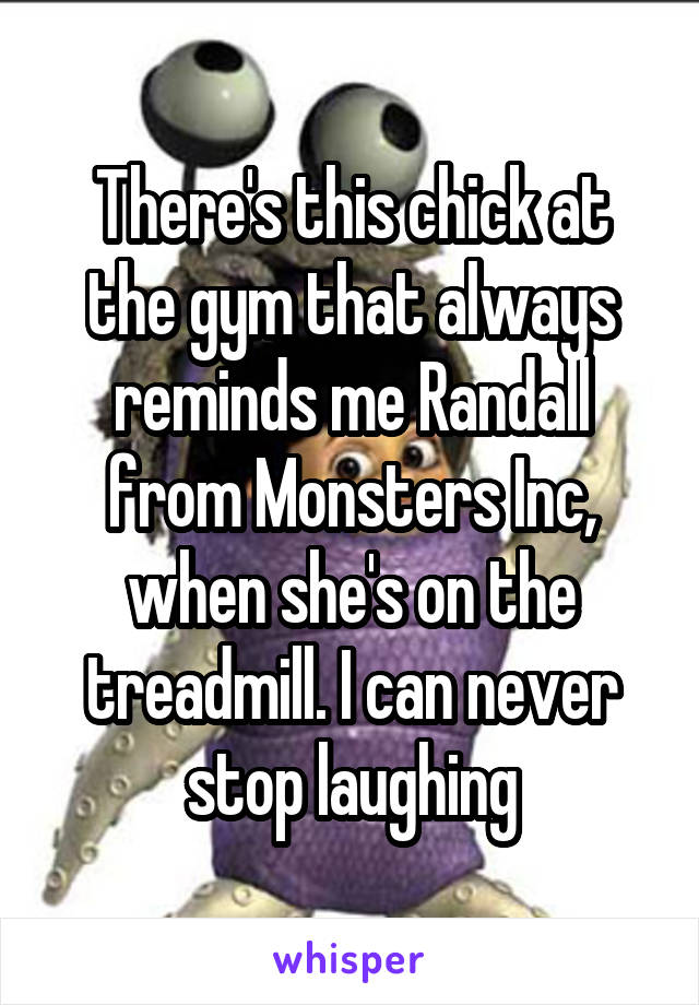 There's this chick at the gym that always reminds me Randall from Monsters Inc, when she's on the treadmill. I can never stop laughing