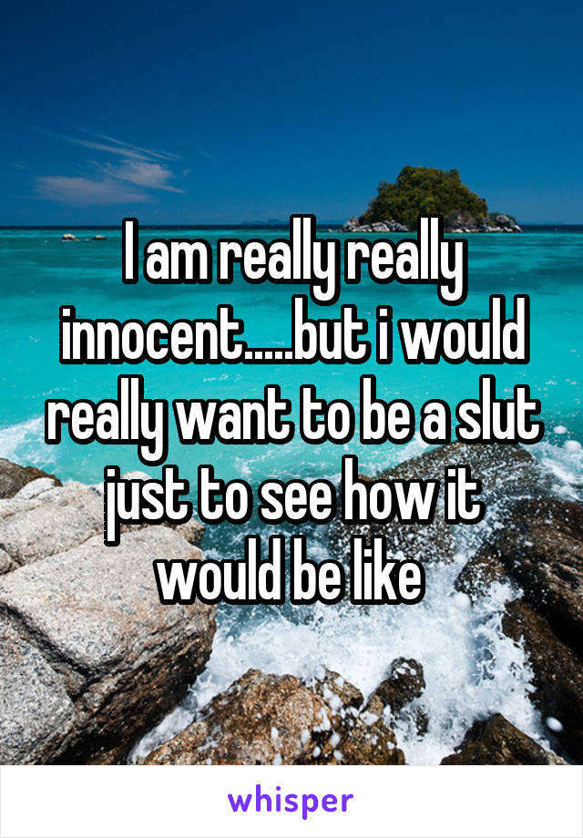 I am really really innocent.....but i would really want to be a slut just to see how it would be like 