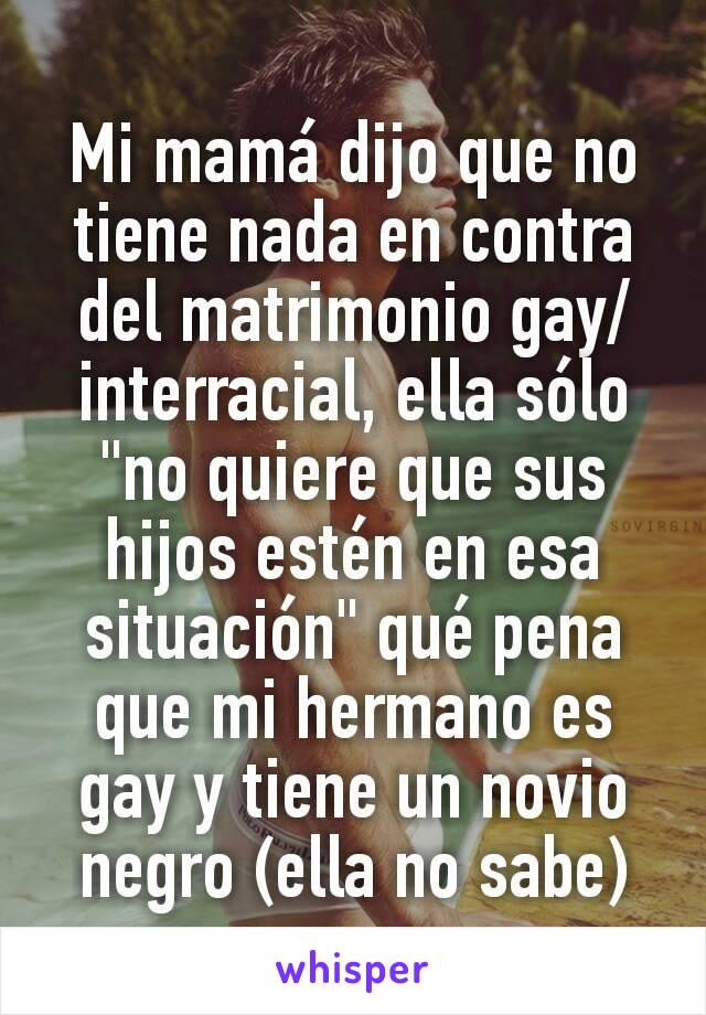 Mi mamá dijo que no tiene nada en contra del matrimonio gay/interracial, ella sólo "no quiere que sus hijos estén en esa situación" qué pena que mi hermano es gay y tiene un novio negro (ella no sabe)