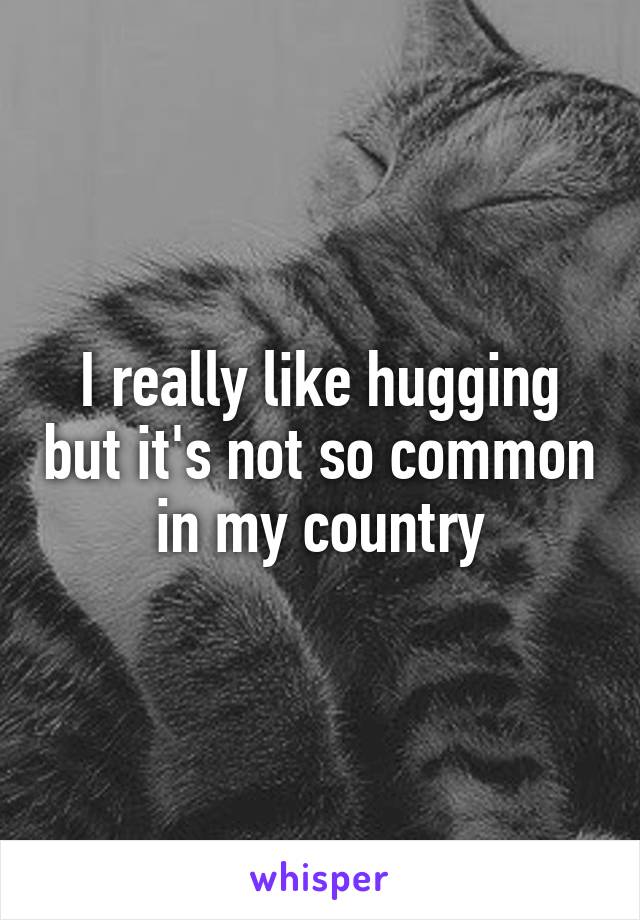 I really like hugging but it's not so common in my country