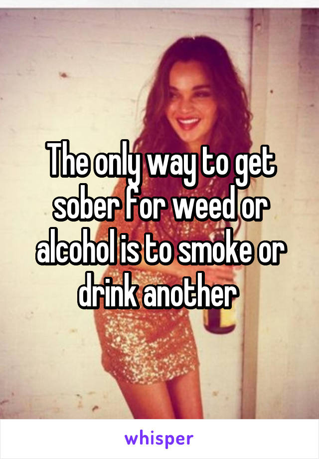 The only way to get sober for weed or alcohol is to smoke or drink another 