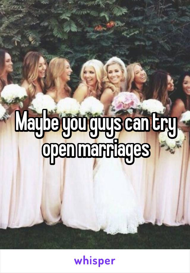 Maybe you guys can try open marriages