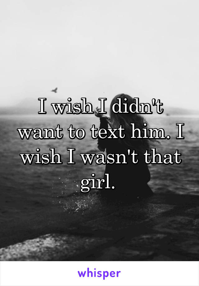 I wish I didn't want to text him. I wish I wasn't that girl. 