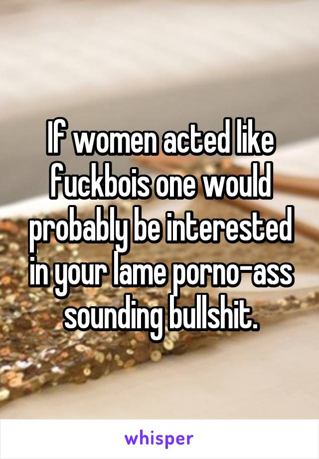 If women acted like fuckbois one would probably be interested in your lame porno-ass sounding bullshit.