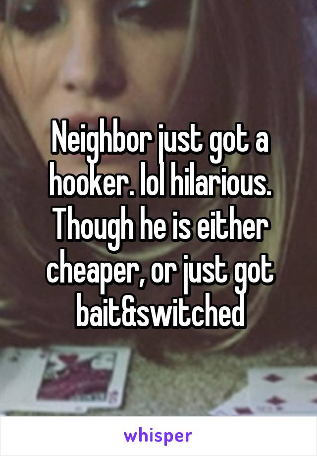 Neighbor just got a hooker. lol hilarious. Though he is either cheaper, or just got bait&switched