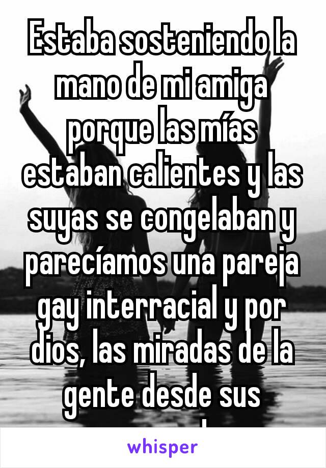 Estaba sosteniendo la mano de mi amiga porque las mías estaban calientes y las suyas se congelaban y parecíamos una pareja gay interracial y por dios, las miradas de la gente desde sus carros!