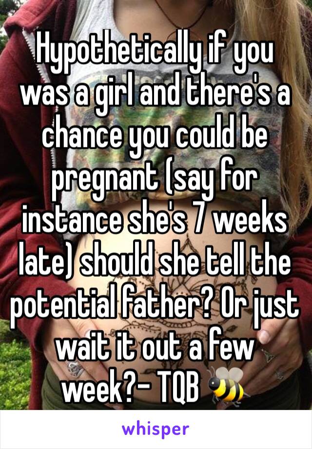 Hypothetically if you was a girl and there's a chance you could be pregnant (say for instance she's 7 weeks late) should she tell the potential father? Or just wait it out a few week?- TQB 🐝