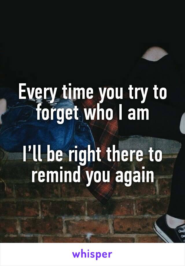 Every time you try to forget who I am

I’ll be right there to remind you again