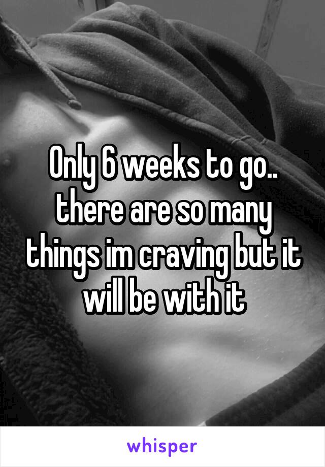 Only 6 weeks to go.. there are so many things im craving but it will be with it