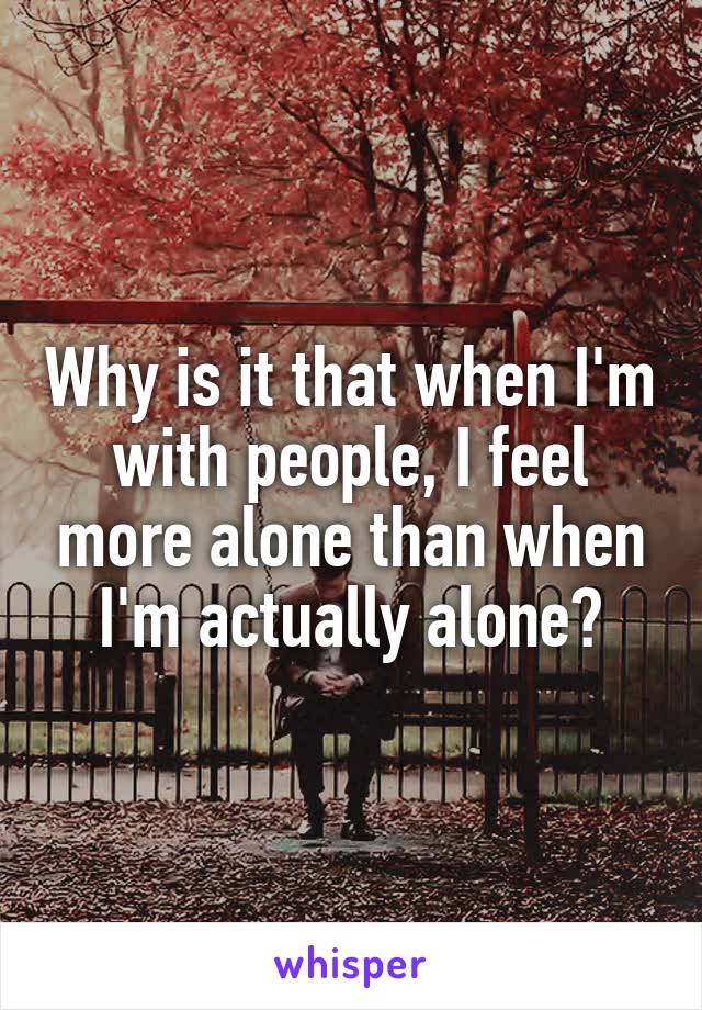 Why is it that when I'm with people, I feel more alone than when I'm actually alone?