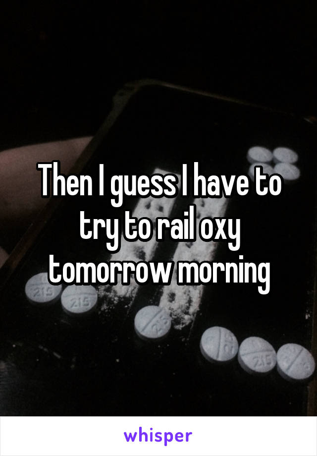 Then I guess I have to try to rail oxy tomorrow morning