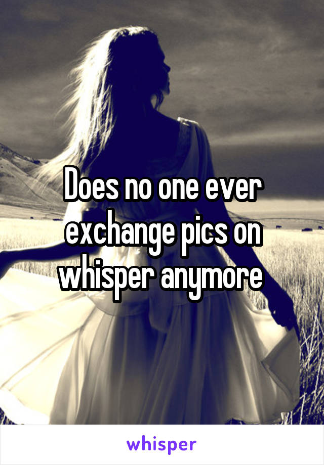 Does no one ever exchange pics on whisper anymore 