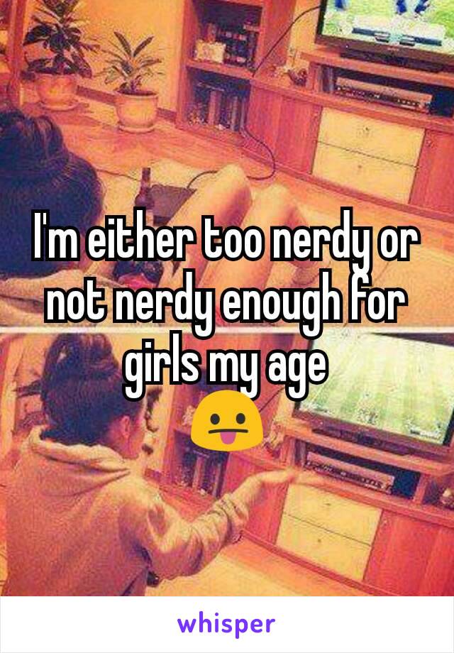 I'm either too nerdy or not nerdy enough for girls my age
😛