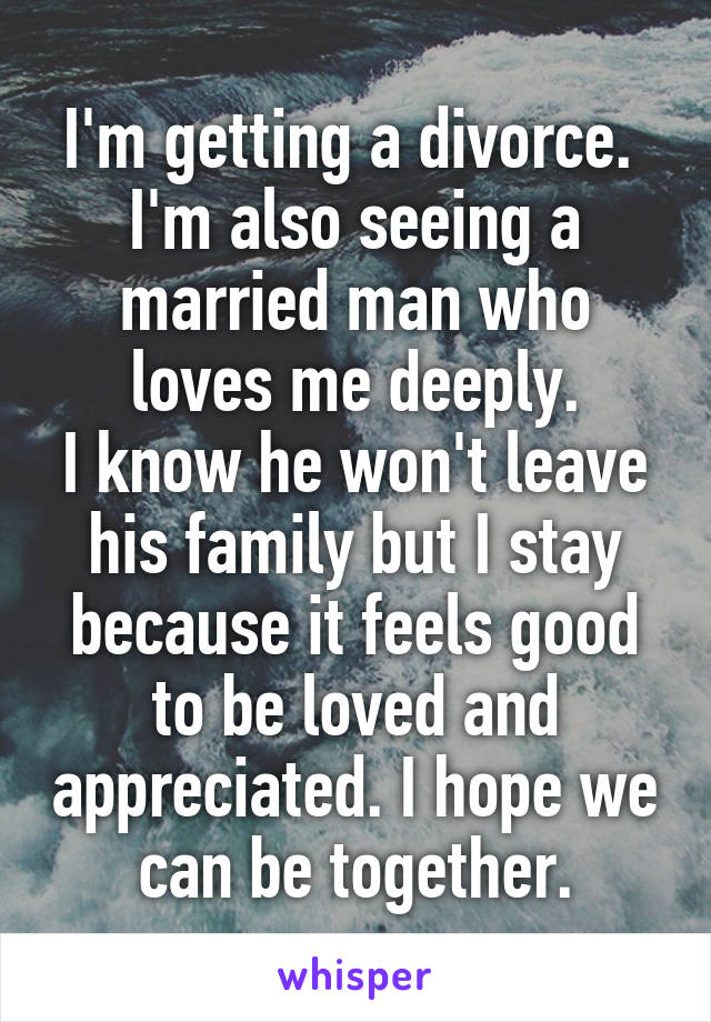 I'm getting a divorce. 
I'm also seeing a married man who loves me deeply.
I know he won't leave his family but I stay because it feels good to be loved and appreciated. I hope we can be together.