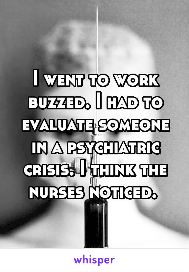 I went to work buzzed. I had to evaluate someone in a psychiatric crisis. I think the nurses noticed. 