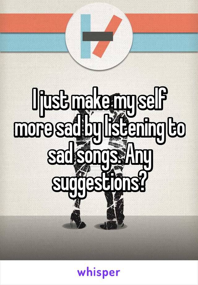 I just make my self more sad by listening to sad songs. Any suggestions?